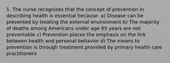 1. The nurse recognizes that the concept of prevention in describing health is essential because: a) Disease can be prevented by treating the external environment b) The majority of deaths among Americans under age 65 years are not preventable c) Prevention places the emphasis on the link between health and personal behavior d) The means to prevention is through treatment provided by primary health care practitioners