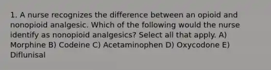 1. A nurse recognizes the difference between an opioid and nonopioid analgesic. Which of the following would the nurse identify as nonopioid analgesics? Select all that apply. A) Morphine B) Codeine C) Acetaminophen D) Oxycodone E) Diflunisal