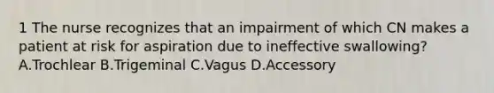 1 The nurse recognizes that an impairment of which CN makes a patient at risk for aspiration due to ineffective swallowing? A.Trochlear B.Trigeminal C.Vagus D.Accessory