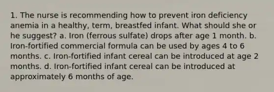 1. The nurse is recommending how to prevent iron deficiency anemia in a healthy, term, breastfed infant. What should she or he suggest? a. Iron (ferrous sulfate) drops after age 1 month. b. Iron-fortified commercial formula can be used by ages 4 to 6 months. c. Iron-fortified infant cereal can be introduced at age 2 months. d. Iron-fortified infant cereal can be introduced at approximately 6 months of age.