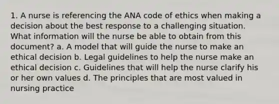 1. A nurse is referencing the ANA code of ethics when making a decision about the best response to a challenging situation. What information will the nurse be able to obtain from this document? a. A model that will guide the nurse to make an ethical decision b. Legal guidelines to help the nurse make an ethical decision c. Guidelines that will help the nurse clarify his or her own values d. The principles that are most valued in nursing practice