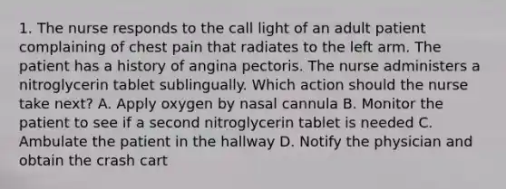 1. The nurse responds to the call light of an adult patient complaining of chest pain that radiates to the left arm. The patient has a history of angina pectoris. The nurse administers a nitroglycerin tablet sublingually. Which action should the nurse take next? A. Apply oxygen by nasal cannula B. Monitor the patient to see if a second nitroglycerin tablet is needed C. Ambulate the patient in the hallway D. Notify the physician and obtain the crash cart