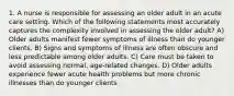 1. A nurse is responsible for assessing an older adult in an acute care setting. Which of the following statements most accurately captures the complexity involved in assessing the older adult? A) Older adults manifest fewer symptoms of illness than do younger clients. B) Signs and symptoms of illness are often obscure and less predictable among older adults. C) Care must be taken to avoid assessing normal, age-related changes. D) Older adults experience fewer acute health problems but more chronic illnesses than do younger clients