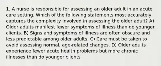 1. A nurse is responsible for assessing an older adult in an acute care setting. Which of the following statements most accurately captures the complexity involved in assessing the older adult? A) Older adults manifest fewer symptoms of illness than do younger clients. B) Signs and symptoms of illness are often obscure and less predictable among older adults. C) Care must be taken to avoid assessing normal, age-related changes. D) Older adults experience fewer acute health problems but more chronic illnesses than do younger clients