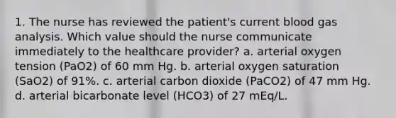 1. The nurse has reviewed the patient's current blood gas analysis. Which value should the nurse communicate immediately to the healthcare provider? a. arterial oxygen tension (PaO2) of 60 mm Hg. b. arterial oxygen saturation (SaO2) of 91%. c. arterial carbon dioxide (PaCO2) of 47 mm Hg. d. arterial bicarbonate level (HCO3) of 27 mEq/L.