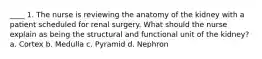 ____ 1. The nurse is reviewing the anatomy of the kidney with a patient scheduled for renal surgery. What should the nurse explain as being the structural and functional unit of the kidney? a. Cortex b. Medulla c. Pyramid d. Nephron