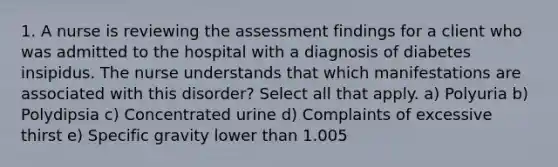 1. A nurse is reviewing the assessment findings for a client who was admitted to the hospital with a diagnosis of diabetes insipidus. The nurse understands that which manifestations are associated with this disorder? Select all that apply. a) Polyuria b) Polydipsia c) Concentrated urine d) Complaints of excessive thirst e) Specific gravity lower than 1.005