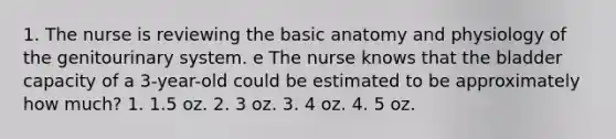 1. The nurse is reviewing the basic anatomy and physiology of the genitourinary system. e The nurse knows that the bladder capacity of a 3-year-old could be estimated to be approximately how much? 1. 1.5 oz. 2. 3 oz. 3. 4 oz. 4. 5 oz.