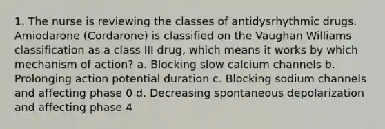 1. The nurse is reviewing the classes of antidysrhythmic drugs. Amiodarone (Cordarone) is classified on the Vaughan Williams classification as a class III drug, which means it works by which mechanism of action? a. Blocking slow calcium channels b. Prolonging action potential duration c. Blocking sodium channels and affecting phase 0 d. Decreasing spontaneous depolarization and affecting phase 4