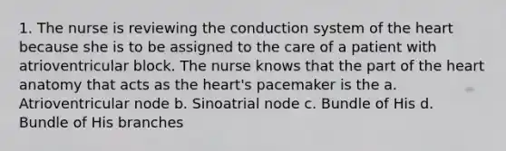 1. The nurse is reviewing the conduction system of the heart because she is to be assigned to the care of a patient with atrioventricular block. The nurse knows that the part of the heart anatomy that acts as the heart's pacemaker is the a. Atrioventricular node b. Sinoatrial node c. Bundle of His d. Bundle of His branches