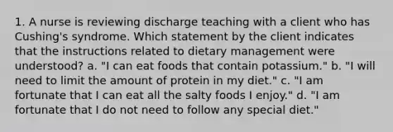 1. A nurse is reviewing discharge teaching with a client who has Cushing's syndrome. Which statement by the client indicates that the instructions related to dietary management were understood? a. "I can eat foods that contain potassium." b. "I will need to limit the amount of protein in my diet." c. "I am fortunate that I can eat all the salty foods I enjoy." d. "I am fortunate that I do not need to follow any special diet."