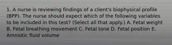 1. A nurse is reviewing findings of a client's biophysical profile (BPP). The nurse should expect which of the following variables to be included in this test? (Select all that apply.) A. Fetal weight B. Fetal breathing movement C. Fetal tone D. Fetal position E. Amniotic fluid volume