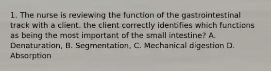 1. The nurse is reviewing the function of the gastrointestinal track with a client. the client correctly identifies which functions as being the most important of the small intestine? A. Denaturation, B. Segmentation, C. Mechanical digestion D. Absorption