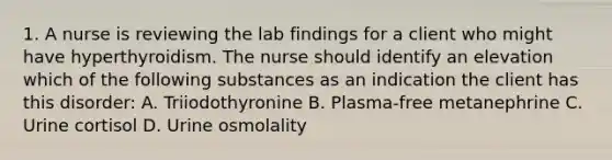 1. A nurse is reviewing the lab findings for a client who might have hyperthyroidism. The nurse should identify an elevation which of the following substances as an indication the client has this disorder: A. Triiodothyronine B. Plasma-free metanephrine C. Urine cortisol D. Urine osmolality