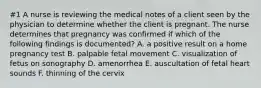 #1 A nurse is reviewing the medical notes of a client seen by the physician to determine whether the client is pregnant. The nurse determines that pregnancy was confirmed if which of the following findings is documented? A. a positive result on a home pregnancy test B. palpable fetal movement C. visualization of fetus on sonography D. amenorrhea E. auscultation of fetal heart sounds F. thinning of the cervix