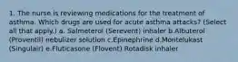 1. The nurse is reviewing medications for the treatment of asthma. Which drugs are used for acute asthma attacks? (Select all that apply.) a. Salmeterol (Serevent) inhaler b.Albuterol (Proventil) nebulizer solution c.Epinephrine d.Montelukast (Singulair) e.Fluticasone (Flovent) Rotadisk inhaler