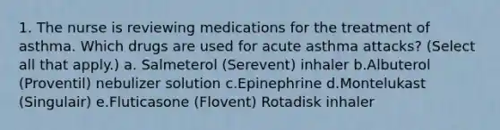 1. The nurse is reviewing medications for the treatment of asthma. Which drugs are used for acute asthma attacks? (Select all that apply.) a. Salmeterol (Serevent) inhaler b.Albuterol (Proventil) nebulizer solution c.Epinephrine d.Montelukast (Singulair) e.Fluticasone (Flovent) Rotadisk inhaler