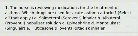 1. The nurse is reviewing medications for the treatment of asthma. Which drugs are used for acute asthma attacks? (Select all that apply.) a. Salmeterol (Serevent) inhaler b. Albuterol (Proventil) nebulizer solution c. Epinephrine d. Montelukast (Singulair) e. Fluticasone (Flovent) Rotadisk inhaler