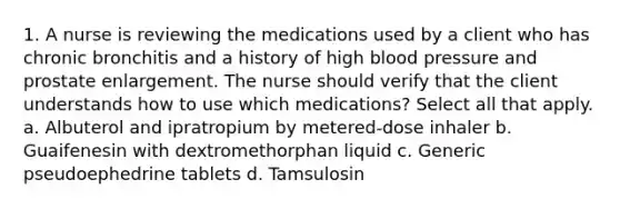 1. A nurse is reviewing the medications used by a client who has chronic bronchitis and a history of high blood pressure and prostate enlargement. The nurse should verify that the client understands how to use which medications? Select all that apply. a. Albuterol and ipratropium by metered-dose inhaler b. Guaifenesin with dextromethorphan liquid c. Generic pseudoephedrine tablets d. Tamsulosin