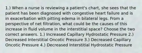 1.) When a nurse is reviewing a patient's chart, she sees that the patient has been diagnosed with congestive heart failure and is in exacerbation with pitting edema in bilateral legs. From a perspective of net filtration, what could be the causes of this increase in fluid volume in the interstitial space? Choose the two correct answers. 1.) Increased Capillary Hydrostatic Pressure 2.) Decreased Interstitial Oncotic Pressure 3.) Decreased Capillary Oncotic Pressure 4.) Decreased Interstitial Hydrostatic Pressure