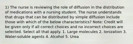 1) The nurse is reviewing the role of diffusion in the distribution of medications with a nursing student. The nurse understands that drugs that can be distributed by simple diffusion include those with which of the below characteristics? Note: Credit will be given only if all correct choices and no incorrect choices are selected. Select all that apply. 1. Large molecules 2. Ionization 3. Water-soluble agents 4. Alcohol 5. Urea