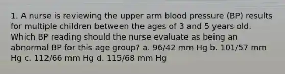 1. A nurse is reviewing the upper arm <a href='https://www.questionai.com/knowledge/kD0HacyPBr-blood-pressure' class='anchor-knowledge'>blood pressure</a> (BP) results for multiple children between the ages of 3 and 5 years old. Which BP reading should the nurse evaluate as being an abnormal BP for this age group? a. 96/42 mm Hg b. 101/57 mm Hg c. 112/66 mm Hg d. 115/68 mm Hg