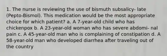 1. The nurse is reviewing the use of bismuth subsalicy- late (Pepto-Bismol). This medication would be the most appropriate choice for which patient? a. A 7-year-old child who has chickenpox b. A 23-year-old woman who has severe abdomi- nal pain c. A 45-year-old man who is complaining of constipation d. A 58-year-old man who developed diarrhea after traveling out of the country