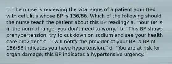 1. The nurse is reviewing the vital signs of a patient admitted with cellulitis whose BP is 136/86. Which of the following should the nurse teach the patient about this BP reading? a. "Your BP is in the normal range, you don't need to worry." b. "This BP shows prehypertension; try to cut down on sodium and see your health care provider." c. "I will notify the provider of your BP; a BP of 136/86 indicates you have hypertension." d. "You are at risk for organ damage; this BP indicates a hypertensive urgency."