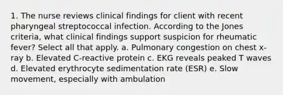 1. The nurse reviews clinical findings for client with recent pharyngeal streptococcal infection. According to the Jones criteria, what clinical findings support suspicion for rheumatic fever? Select all that apply. a. Pulmonary congestion on chest x-ray b. Elevated C-reactive protein c. EKG reveals peaked T waves d. Elevated erythrocyte sedimentation rate (ESR) e. Slow movement, especially with ambulation