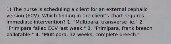 1) The nurse is scheduling a client for an external cephalic version (ECV). Which finding in the client's chart requires immediate intervention? 1. "Multipara, transverse lie." 2. "Primipara failed ECV last week." 3. "Primipara, frank breech ballotable." 4. "Multipara, 32 weeks, complete breech."