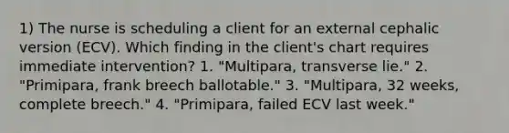 1) The nurse is scheduling a client for an external cephalic version (ECV). Which finding in the client's chart requires immediate intervention? 1. "Multipara, transverse lie." 2. "Primipara, frank breech ballotable." 3. "Multipara, 32 weeks, complete breech." 4. "Primipara, failed ECV last week."