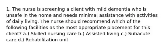 1. The nurse is screening a client with mild dementia who is unsafe in the home and needs minimal assistance with activities of daily living. The nurse should recommend which of the following facilities as the most appropriate placement for this client? a.) Skilled nursing care b.) Assisted living c.) Subacute care d.) Rehabilitation unit