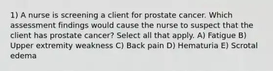 1) A nurse is screening a client for prostate cancer. Which assessment findings would cause the nurse to suspect that the client has prostate cancer? Select all that apply. A) Fatigue B) Upper extremity weakness C) Back pain D) Hematuria E) Scrotal edema