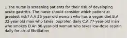 1 The nurse is screening patients for their risk of developing acute gastritis. The nurse should consider which patient at greatest risk? A.A 25-year-old woman who has a vegan diet B.A 32-year-old man who takes ibuprofen daily C.A 77-year-old man who smokes D.An 80-year-old woman who takes low-dose aspirin daily for atrial fibrillation