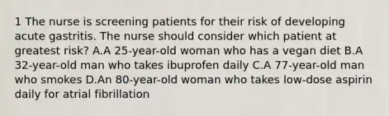 1 The nurse is screening patients for their risk of developing acute gastritis. The nurse should consider which patient at greatest risk? A.A 25-year-old woman who has a vegan diet B.A 32-year-old man who takes ibuprofen daily C.A 77-year-old man who smokes D.An 80-year-old woman who takes low-dose aspirin daily for atrial fibrillation