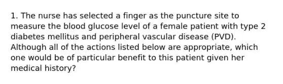 1. The nurse has selected a finger as the puncture site to measure the blood glucose level of a female patient with type 2 diabetes mellitus and peripheral vascular disease (PVD). Although all of the actions listed below are appropriate, which one would be of particular benefit to this patient given her medical history?