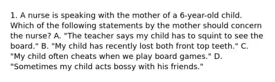 1. A nurse is speaking with the mother of a 6-year-old child. Which of the following statements by the mother should concern the nurse? A. "The teacher says my child has to squint to see the board." B. "My child has recently lost both front top teeth." C. "My child often cheats when we play board games." D. "Sometimes my child acts bossy with his friends."