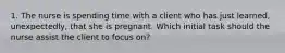 1. The nurse is spending time with a client who has just learned, unexpectedly, that she is pregnant. Which initial task should the nurse assist the client to focus on?