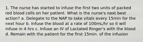 1. The nurse has started to infuse the first two units of packed red blood cells on her patient. What is the nurse's next best action? a. Delegate to the NAP to take vitals every 15min for the next hour b. Infuse the blood at a rate of 100mL/hr so it will infuse in 4 hrs c. Infuse an IV of Lactated Ringer's with the blood d. Remain with the patient for the first 15min. of the infusion