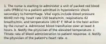 1. The nurse is starting to administer a unit of packed red blood cells (PRBCs) to a patient admitted in hypovolemic shock secondary to hemorrhage. Vital signs include blood pressure 60/40 mm Hg, heart rate 150 beats/min, respirations 42 breaths/min, and temperature 100.6° F. What is the best action by the nurse? a. Administer blood transfusion over at least 4 hours. b. Notify the physician of the elevated temperature. c. Titrate rate of blood administration to patient response. d. Notify the physician of the patient's heart rate. e.