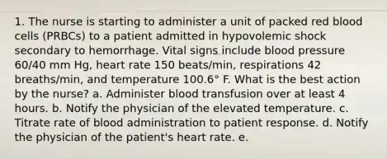 1. The nurse is starting to administer a unit of packed red blood cells (PRBCs) to a patient admitted in hypovolemic shock secondary to hemorrhage. Vital signs include <a href='https://www.questionai.com/knowledge/kD0HacyPBr-blood-pressure' class='anchor-knowledge'>blood pressure</a> 60/40 mm Hg, heart rate 150 beats/min, respirations 42 breaths/min, and temperature 100.6° F. What is the best action by the nurse? a. Administer blood transfusion over at least 4 hours. b. Notify the physician of the elevated temperature. c. Titrate rate of blood administration to patient response. d. Notify the physician of the patient's heart rate. e.