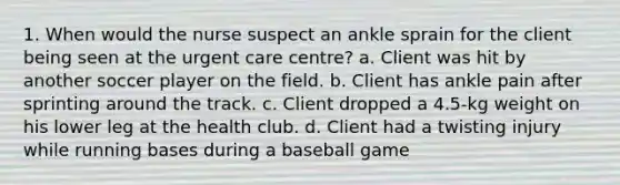 1. When would the nurse suspect an ankle sprain for the client being seen at the urgent care centre? a. Client was hit by another soccer player on the field. b. Client has ankle pain after sprinting around the track. c. Client dropped a 4.5-kg weight on his lower leg at the health club. d. Client had a twisting injury while running bases during a baseball game