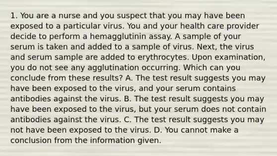 1. You are a nurse and you suspect that you may have been exposed to a particular virus. You and your health care provider decide to perform a hemagglutinin assay. A sample of your serum is taken and added to a sample of virus. Next, the virus and serum sample are added to erythrocytes. Upon examination, you do not see any agglutination occurring. Which can you conclude from these results? A. The test result suggests you may have been exposed to the virus, and your serum contains antibodies against the virus. B. The test result suggests you may have been exposed to the virus, but your serum does not contain antibodies against the virus. C. The test result suggests you may not have been exposed to the virus. D. You cannot make a conclusion from the information given.