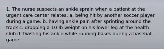 1. The nurse suspects an ankle sprain when a patient at the urgent care center relates: a. being hit by another soccer player during a game. b. having ankle pain after sprinting around the track c. dropping a 10-lb weight on his lower leg at the health club d. twisting his ankle while running bases during a baseball game