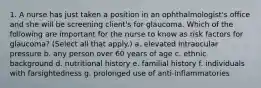 1. A nurse has just taken a position in an ophthalmologist's office and she will be screening client's for glaucoma. Which of the following are important for the nurse to know as risk factors for glaucoma? (Select all that apply.) a. elevated intraocular pressure b. any person over 60 years of age c. ethnic background d. nutritional history e. familial history f. individuals with farsightedness g. prolonged use of anti-inflammatories