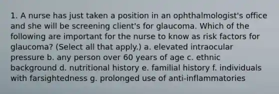 1. A nurse has just taken a position in an ophthalmologist's office and she will be screening client's for glaucoma. Which of the following are important for the nurse to know as risk factors for glaucoma? (Select all that apply.) a. elevated intraocular pressure b. any person over 60 years of age c. ethnic background d. nutritional history e. familial history f. individuals with farsightedness g. prolonged use of anti-inflammatories