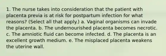 1. The nurse takes into consideration that the patient with placenta previa is at risk for postpartum infection for what reasons? (Select all that apply.) a. Vaginal organisms can invade the placenta. b. The undernourished placenta becomes necrotic. c. The amniotic fluid can become infected. d. The placenta is an excellent growth medium. e. The misplaced placenta weakens the uterine wall.