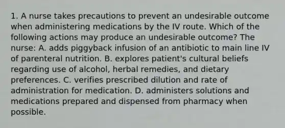 1. A nurse takes precautions to prevent an undesirable outcome when administering medications by the IV route. Which of the following actions may produce an undesirable outcome? The nurse: A. adds piggyback infusion of an antibiotic to main line IV of parenteral nutrition. B. explores patient's cultural beliefs regarding use of alcohol, herbal remedies, and dietary preferences. C. verifies prescribed dilution and rate of administration for medication. D. administers solutions and medications prepared and dispensed from pharmacy when possible.