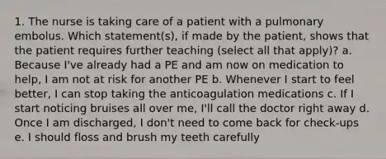 1. The nurse is taking care of a patient with a pulmonary embolus. Which statement(s), if made by the patient, shows that the patient requires further teaching (select all that apply)? a. Because I've already had a PE and am now on medication to help, I am not at risk for another PE b. Whenever I start to feel better, I can stop taking the anticoagulation medications c. If I start noticing bruises all over me, I'll call the doctor right away d. Once I am discharged, I don't need to come back for check-ups e. I should floss and brush my teeth carefully