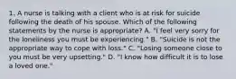 1. A nurse is talking with a client who is at risk for suicide following the death of his spouse. Which of the following statements by the nurse is appropriate? A. "I feel very sorry for the loneliness you must be experiencing." B. "Suicide is not the appropriate way to cope with loss." C. "Losing someone close to you must be very upsetting." D. "I know how difficult it is to lose a loved one."